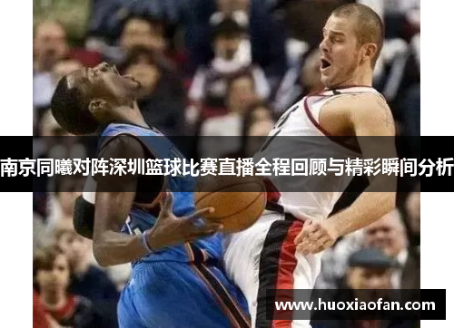 南京同曦对阵深圳篮球比赛直播全程回顾与精彩瞬间分析
