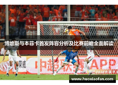 博维斯与本菲卡首发阵容分析及比赛前瞻全面解读