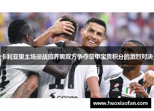 卡利亚里主场迎战拉齐奥双方争夺意甲宝贵积分的激烈对决