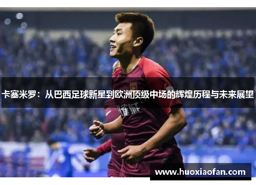 卡塞米罗：从巴西足球新星到欧洲顶级中场的辉煌历程与未来展望