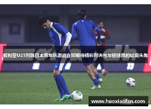 叙利亚U23对阵日本青年队激战在即期待精彩对决与年轻球员的崭露头角