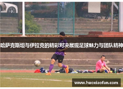 哈萨克斯坦与伊拉克的精彩对决展现足球魅力与团队精神