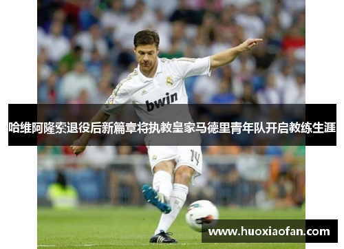 哈维阿隆索退役后新篇章将执教皇家马德里青年队开启教练生涯