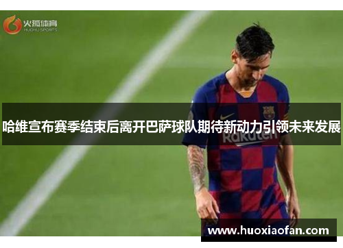 哈维宣布赛季结束后离开巴萨球队期待新动力引领未来发展