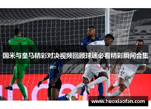 国米与皇马精彩对决视频回顾球迷必看精彩瞬间合集