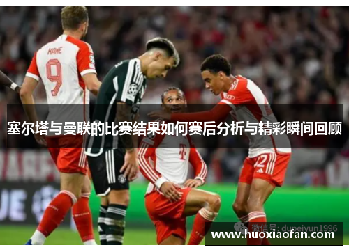 塞尔塔与曼联的比赛结果如何赛后分析与精彩瞬间回顾