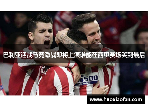 巴利亚迎战马竞激战即将上演谁能在西甲赛场笑到最后