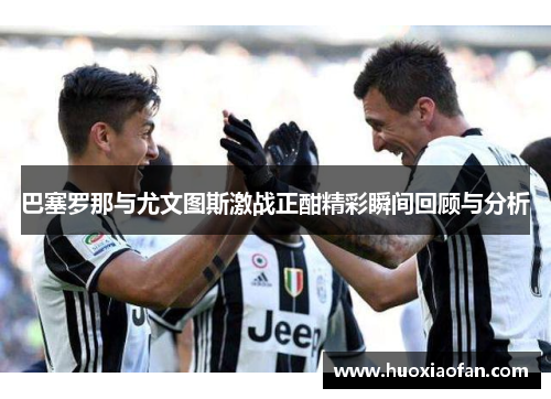 巴塞罗那与尤文图斯激战正酣精彩瞬间回顾与分析