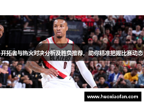 开拓者与热火对决分析及胜负推荐，助你精准把握比赛动态