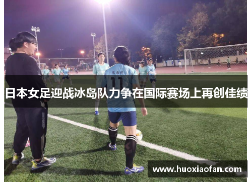 日本女足迎战冰岛队力争在国际赛场上再创佳绩